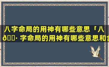 八字命局的用神有哪些意思「八 🕷 字命局的用神有哪些意思和含义」